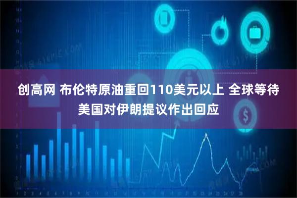 创高网 布伦特原油重回110美元以上 全球等待美国对伊朗提议作出回应